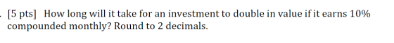 [5 pts] How long will it take for an investment to double in value if it earns 10% compounded monthly? Round to 2 decimals.