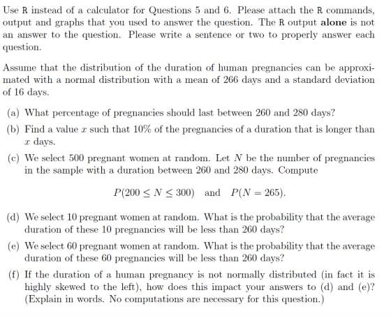 Use R instead of a calculator for Questions 5 and 6. Please attach the R commands output and graphs that you used to answer the question. The R output alone is not an answer to the question. Please write a sentence or two to properly answer each question. Assume that the distribution of the duration of human pregnancies can be approxi- mated with a normal distribution with a mean of 266 days and a standard deviation of 16 days (a) What percentage of pregnancies should last between 260 and 280 days? (b) Find a value x such that 10% of the pregnancies of a duration that is longer than r days. (c) We select 500 pregnant women at random. Let N be the number of pregnancies in the sample with a duration between 260 and 280 days. Compute P(200 N < 300) and P(N-265) (d) We select 10 pregnant women at random. What is the probability that the average (e) We select 60 pregnant women at random. What is the probability that the average (f) If the duration of a human pregnancy is not normally distributed (in fact it is duration of these 10 pregnancies will be less than 260 days? duration of these 60 pregnancies will be less than 260 days? highly skewed to the left), how does this impact your answers to (d) and (e)? (Explain in words. No computations are necessary for this question.)