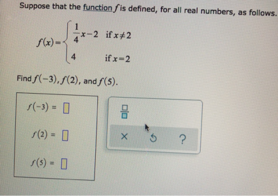 Suppose that the function f is defined, for all real numbers, as follows. f(x) = x-2 ifx#2 4 if x=2 Find f(-3), f(2), and f(5