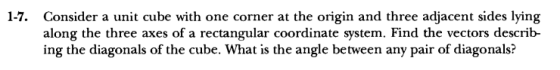 Consider a unit cube with one corner at the origin and three adjacent sides lying along the three axes of a rectangular coordinate system. Find the vectors describ- ing the diagonals of the cube. What is the angle between any pair of diagonals? 1-7.
