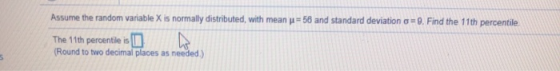 Assume the random variable X is normally distributed, with mean = 56 and standard deviation = 9. Find the 11th percentile The