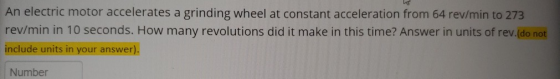 An electric motor accelerates a grinding wheel at constant acceleration from 64 rev/min to 273 rev/min in 10 seconds. How man