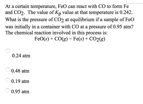 At a certain temperature, FeO can react with CO to form Fe and CO2. The value of Kp value at that temperature is 0.242. What is the pressure of CO2 at equilibrium if a sample of FeO was initially in a container with CO at a pressure of 0.95 atm? The chemical reaction involved in this process is: FeO(s) + CO(g) -Fe(s) +CO2(g) 0.24 atm 0.48 atm 0.19 atm 0.95 atm