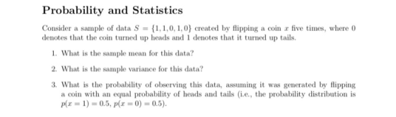 Probability and Statistics Consider a sarnple of data S = {1,1,0, 1,0) created by flipping a coin r five times, where 0 denotes that the coin turned up heads and 1 denotes that it turned up tails. 1. What is the sample mean for this data? 2. What is the sample variance for this data? 3. What is the probability of observing this data, assuming it was generated by flipping a coin with an equal probability of heads and tails (i.e., the probability distribution is p(x 1) 0.5, p0).5