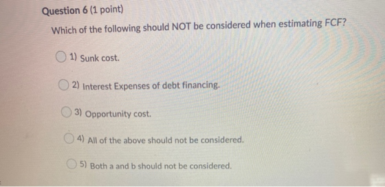 Question 6 (1 point) Which of the following should NOT be considered when estimating FCF? 1) Sunk cost. 2) Interest Expenses