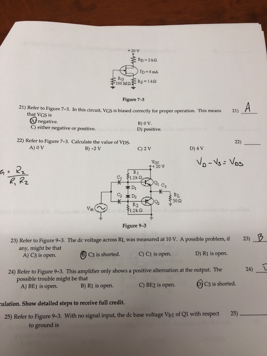 +20 V ID- 6 mA RG Figure 7-3 21) Refer to Figure 7-3. In this circuit, VGs is biased correctly for proper operation. This means 21) that VGS is negative. C) either negative or positive. D) positive. 22) Refer to Figure 7-3. Calculate the value of VDs 22) A) 0 V B)-2 V C) 2V D) 4V o-vs Vos + 20 V Cs キDj R1 Figure 9-3 23) Refer to Figure 9-3. The de voltage across RL was measured at 10 V. A possible problem, if 23) any, might be that A)C3 is open. C3 is shorted· QCI is open. D) RI is open. 24) Refer to Figure 9-3. This amplifier only shows a positive alternation at the output. The 24) 1 possible trouble might be that A) BE1 is open. B)Rī is open. C) BE2 is open. 。C3 is shorted. ulation. Show detailed steps to receive full credit. 25) 25) Refer to Figure 9-3. With no signal input, the dc base voltage Vbl of Q1 with respect to ground is