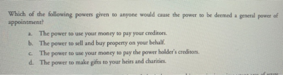 Which of the following powers given to anyone would cause the power to be deemed a general power of appointment? a. The power to use your money to pay your creditors b. The power to sell and buy property on your behalf. c. The power to use your money to pay the power holders creditors. d. The power to make gifts to your heirs and charities.