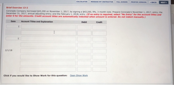 CALCULATOR HESSAGEMYINSTRUCTOR FULL SCREEN PRINTER VERSION BACK NEXT Brief Exercise 13-2 Coronado Company borrowed $43,200 on November 1, 2017, by signing a $43,200, 9%, 3-month note. Prepare Coronados November 1, 2017, entry: the December 31, 2017, annual adjusting entry; and the February 1, 2018, entry. (f no entry is required, select No Entry for the account titles and enter o for the amounts. Credit account titles are automatically indented when amount is entered. Do not indent manually,) Date Account Titles and Explanation Debit Credit Click if you would like to Show Work for this question: Open Show Work