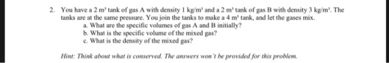 2. You have a 2 m tank of gas A with density 1 kg/m and a 2 mtank of gas B with density 3 kg/m. The tanks are at the same pressure. You join the tanks to make a 4 m tank, and let the gases mix. a. What are the specific volumes of gas A and B initially? b. What is the specific volume of the mixed gas? c. What is the density of the mixed gas? Hint: Think about what is conserved. The answers won t be provided for this problem