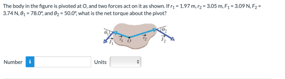 The body in the figure is pivoted at O, and two forces act on it as shown. If r1 = 1.97 m, r2 = 3.05 m, F1 = 3.09 N, F2 = 3.7