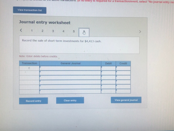 l ualisaluns. n no entiy is reguired for a transaction/levent, select No journal entry View transaction list Journal entry worksheet 2 Record the sale of short-term investments for $4,413 cash. Note: Enter debits before credits. Transaction General Journal Debit Credit Record entry Clear entry View general journal