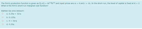 The firms production function is given as f(LK) = 4L·5K0.5 and input prices are w = 4 and r = 16. In the short-run, the level of capital is fixed at K = 2 What is the firms short-run marginal cost function? Wählen Sie eine Antwort: O a. 0.25q 32/q O b. 0.125q O c. 4 + 32/q O d. 0.25q