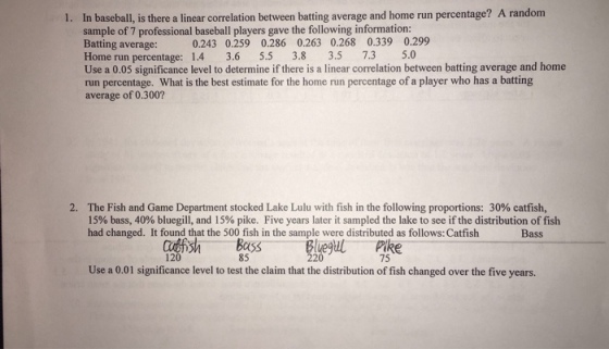 1. In baseball, is there a linear correlation between batting average and home run percentage? A random sample of 7 professional baseball players gave the following information: Batting average: Home run percentage: 1.4 3.6 5.5 3.8 3.5 7.3 5.0 Use a 0.05 significance level to determine if there is a linear correlation between batting average and home run percentage. What is the best estimate for the home run percentage of a player who has a batting average of 0.300 0.243 0.259 0.286 0.263 0.268 0.339 0.299 The Fish and Game Department stocked Lake Lulu with fish in the following proportions: 30% catfish, 15% bass, 40% bluegill, and 15% pike. Five years later it sampled the lake to see if the distribution of fish had changed. It found that the 500 fish in the sample were distributed as follows: Catfish 2. Bass USS 85 Pike 75 12 Use a 0.01 significance level to test the claim that the distribution of fish changed over the five years.