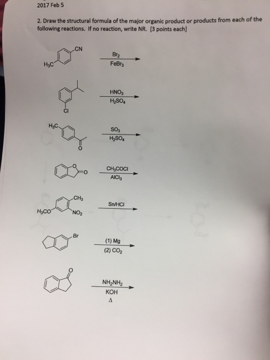 2017 Feb 5 2. Draw the structural formula ofthe major organic product or products from each of the following reactions. If no reaction, write NR. [3 points each] Brz FeBr3 H3C HNO3 H2SO4 SO3 H2SO4 CH3COCI AICls Sn/HCI H3CO (1) Mg (2) CO2 NH2NH2 KOH