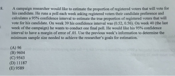 8. A campaign researcher would like to estimate the proportion of registered voters that will vote for his candidate. He runs a poll each week asking registered voters their candidate preference and calculates a 95% confidence interval to estimate the true proportion of registered voters that will vote for his candidate. On week 39 his confidence interval was (0.52, 0.56). On week 40 (the last week of the campaign) he wants to conduct one final poll. He would like his 95% confidence interval to have a margin of error of.01. Use the previous weeks information to determine the minimum sample size needed to achieve the researchers goals for estimation. (A) 96 (B) 9604 (C) 9543 (D) 11187 (E) 9589