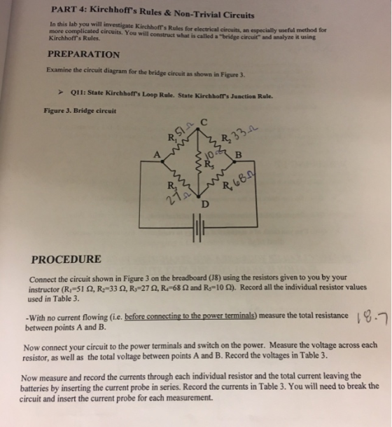 PART 4: Kirchhoffs Rules& Non-Trivial Circuits In this lab you will investigate Kirchhoffs Rules for electrical circuits, more complicated circuits. You will construct what is called a bridge circuit and analyze it using an especially useful method for Kirchhoffrs Rules PREPARATION Examine the circuit diagram for the bridge circuit as shown in Figure 3. Q11: State Kirchhofls Loop Rule. State Kirchhoffs Junction Rule. Figure 3. Bridge circuit R, R2 R, PROCEDURE Connect the circuit shown in Figure 3 on the breadboard (J8) using the resistors given to you by your instructor (R,-51 Ω, R2-33 Ω, R,-27 Ω, R-68 Ω and Rs10 Ω). Record all the individual resistor values used in Table 3. -With no current flowing (i.e. before connecting to the power terminals) measure the total resistance between points A and B. Now connect your circuit to the power terminals and switch on the power. Measure the voltage across each resistor, as well as the total voltage between points A and B. Record the voltages in Table 3. Now measure and record the currents through each individual resistor and the total current leaving the batteries by inserting the current probe in series. Record the currents in Table 3. You will need to break the circuit and insert the current probe for each measurement.