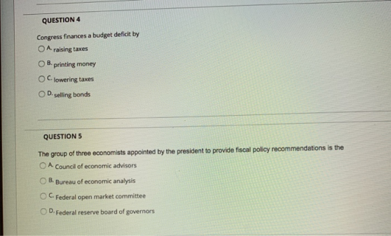 QUESTION 4 Congress finances a budget deficit by O A raising taxes B. printing money OC. lowering taxes OD. selling bonds QUE