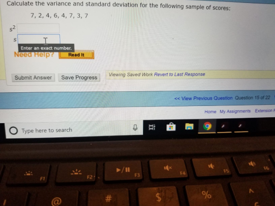 Calculate the variance and standard deviation for the following sample of scores: 7, 2, 4, 6, 4, 7, 3, 7 2 Enter an exact number. Need Help Read It Viewing Saved Work Revert to Last Response Submit Answer Save Progress << View Previous Question Question 15 of 22 Home My Assignments Extension P 其i 0 Type here to search F3 F1 F2 0 0 C@