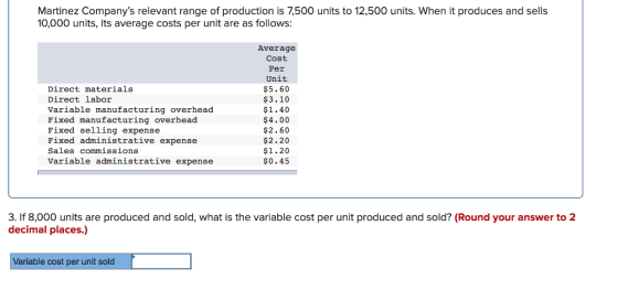 Martinez Companys relevant range of production is 7,500 units to 12,500 units. When it produces and sells 10,000 units, its average costs per unit are as follows: Direct materials Direct labor Variable manufacturing overhead Fixed manufacturing overhead Fixed selling expensee Fixed administrative expense Sales commissions Variable administrative expense Average Cost Per Unit $5.60 $3.10 $1.40 $4.00 $2.60 $2.20 $1.20 $0.45 3. If 8,000 units are produced and sold, what is the variable cost per unit produced and sold? (Round your answer to 2 decimal places.) Variable cost per unit sold