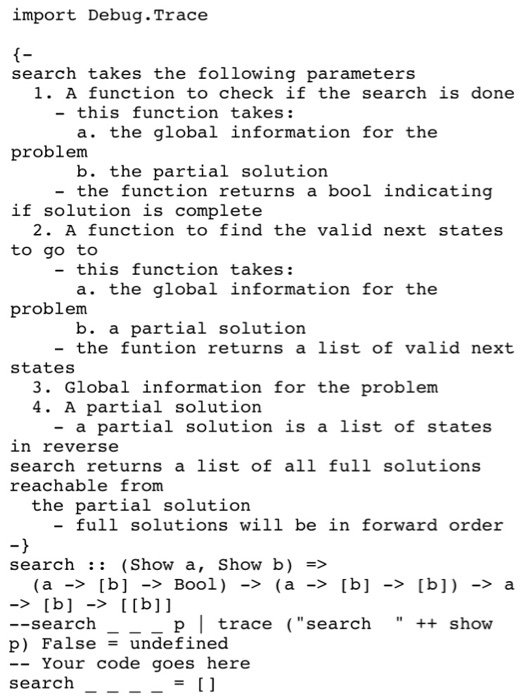 import Debug.Trace f- search takes the following parameters 1. A function to check if the search is done - this function takes: a. the global information for the problerm b. the partial solution - the function returns a bool indicating if solution is complete 2. A function to find the valid next states to go to - this function takes: a. the global information for the problerm b. a partial solution -the funtion returns a list of valid next states 3. Global information for the problem 4. A partial solution - a partial solution is a list of states in reverse search returns a list of all full solutions reachable from the partial solution - full solutions will be in forward order search :: (Show a, Show b) => p trace search show --search p) False = undefined -Your code goes here search