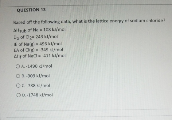QUESTION 13 Based off the following data, what is the lattice energy of sodium chloride? AHsub of Na = 108 kJ/mol Do of Cl2=