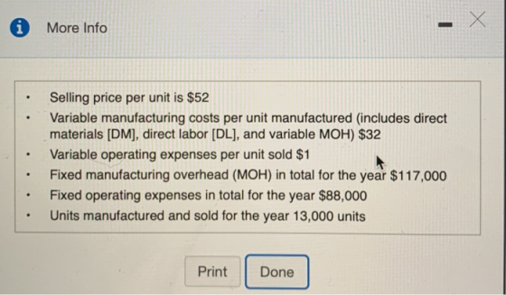 i More Info Selling price per unit is $52 Variable manufacturing costs per unit manufactured (includes direct materials [DM], direct labor [DL], and variable MOH) $32 Variable operating expenses per unit sold $1 Fixed manufacturing overhead (MOH) in total for the year $117,000 Fixed operating expenses in total for the year $88,000 Units manufactured and sold for the year 13,000 units . Print Done