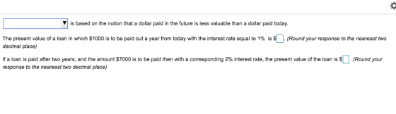 ▼ is based on the notion that a dollar paid in the future is less valuable than a dollar paid today The present value of a loan in which $1000 is to be paid out a year from today with the interest rate equal to 1% is S decimal place) Round your response to the neareast two If a loan is paid after two years, and the amount S700 response to the neareast two decimal place) is to be paid hen with a corresponding 2% interest rate, the present value of the loan is S Round your