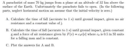 A parachutist of mass 70 kg jumps from a plane at an altitude of 32 km above the surface of the Earth. Unfortunately the parachute fails to open. (In the following parts, neglect horizontal motion an assume that the initial velocity is zero.) A. Calculate the time of fall (accurate to 1 s) until ground impact, given no air resistance and a constant value of j B. Calculate the time of fall (accurate to 1 s) until ground impact, given constant g and a force of air resistance given by F(v)-2 where c2 is 0.5 in SI units C. Plot the answers for A and B.