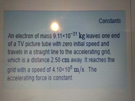 Constants of a TV picture tube with zero initial speed and travels in a straight line to the accelerating grid grid witha speedof410-10m/s. The accelerating force is constant