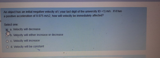 An object has an initial negative velocity of your last digit of the university ID +1) m/s . If it has a positive acceleratio