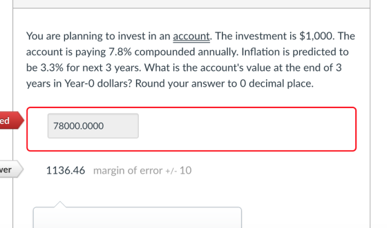 You are planning to invest in an account. The investment is $1,000. The account is paying 7.8% compounded annually. Inflation is predicted to be 3.3% for next 3 years. What is the accounts value at the end of 3 years in Year-0 dollars? Round your answer to O decimal place. ed 78000.0000 ver 1136.46 margin of error +/- 10