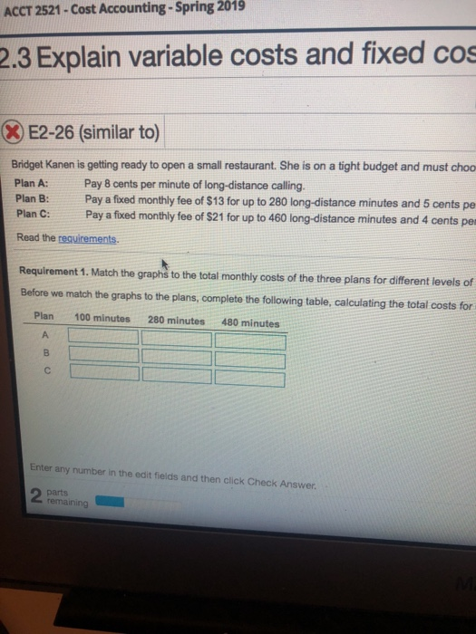 ACCT 2521-Cost Accounting-Spring 2019 2.3 Explain variable costs and fixed cos E2-26 (similar to) Bridget Kanen is getting ready to open a small restaurant. She is on a tight budget and must choo Plan A: Pay 8 cents per minute of long-distance calling Plan B: Pay a fixed monthly fee of $13 for up to 280 long-distance minutes and 5 cents pe Plan C: Pay a fixed monthly fee of $21 for up to 460 long-distance minutes and 4 cents per Read the requirements Requirement 1. Match the graphs to the total monthly costs of the three plans for different levels of Before we match the graphs to the plans, complete the following table, calculating the total costs for Plan 100 minutes 280 minutes480 minutes Enter any number in the edit fields and then click Check Answer.