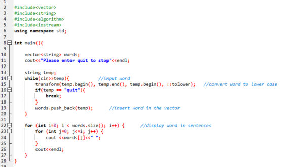 1 2 3 #înclude«vector» #include<string> #include«algorithm» 5 #include<iostream> 6 using namespace std; 8 int main(){ vector<string words; cout<<Please enter quit to stop<<endl; 10 12 13 14 15 16 17 18 19 20 21 string temp; while(cin>>temp){ //input word transform (temp.begin(), temp.end), temp.begin(), ::tolower) //convert word to Lower case if(temp - quit){ break; //insert word in the vector words.push_back (temp) //display word in sentences for (int i-0; i < words.size(); i++) f for (int j=0; j(#1; j++) { 23 24 25 26 27 28 L cout <<words[j]<< ; cout<<endl;