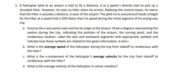 5. A helicopter pilot at an airport is told to fly a distance, d at a speed v directly east to pick up a stranded hiker. However, he sees no hiker when he arrives. Radioing the control tower, he learns that the hiker is actually a distance, d west of the airport. The pilot turns around and heads straight for the hiker at a speed that is 50% faster than his speed during the initial segment of his wrong way trip a. Assume the x-axis points east and has its origin at the airport. Draw a diagram representing the motion during the trip, indicating the position of the airport, the turning point, and the rendezvous location. Label the east and westward segments with appropriate symbols and indicate how those symbols are related to the given information, d and v. b. What is the average speed of the helicopter during the trip from takeoff to rendezvous with the hiker? c. What is the x-component of the helicopters average velocity for the trip from takeoff to rendezvous with the hiker? d. What is the average velocity of the helicopter in vector notation?