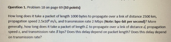 Question 1. Problem 18 on page 69 (10 points) How long does it take a packet of length 1000 bytes to propagate over a link of distance 2500 km, propagation speed 2.5x10 m/s, and transmission rate 2 Mbps (Note: bps-bit per second)? More generally, how long does it take a packet of length L to propagate over a link of distance d, propagation speed s, and transmission rate R bps? Does this delay depend on packet length? Does this delay depend on transmission rate?