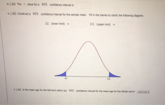 d (20) value for a 95% confidence interval is e. (20) Construct a 95% confidence interval for the sample mean. Fill in the blanks to darify the following diagram. LL (lower limit) UL (upper limit) UL f. (20) Is the mean age for the Fall term within our 95% confidence interval for the mean age for the winter term? (p kone)