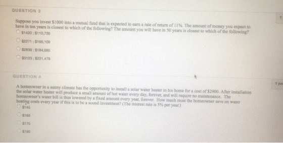 QUESTION 3 a rate of return of 11%. The amount of money you expect to Suppose you invest S1000 into a mutual fundt at is expected to earn have in ten years is closest to which of the following? The amount you $1420:$110,739 $2271;$166,109 $2839 ; $184,565 $3123;$221,478 1 po QUESTION 4 After installation A homeowner in a sunny climate has the opportunity to install a solar wäter heater in his home for a cost of $2900, The the solar water heater will produce a small amount of hot water every day, forever, and will require no maintenance. homeowners water How much must the homeowner save on water bill is thus lowered by a fixed amount every year, forever. heating costs every year if this is to be a sound investment? (The interest rate is 5% per year) $145 $160 $175 $190