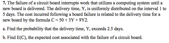 7. The failure of a circuit board interrupts work that utilizes a computing system until a new board is delivered. The delivery time, Y, is uniformly distributed on the interval 1 to 5 days. The cost incurred following a board failure is related to the delivery time for a new board by the formula C- 50 3Y +9Y2. a. Find the probability that the delivery time, Y, exceeds 2.5 days. b. Find E(C), the expected cost associated with the failure of a circuit board.