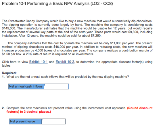 Problem 10-1 Performing a Basic NPV Analysis (LO2 - CC8) The Sweetwater Candy Company would like to buy a new machine that would automatically dip chocolates. The dipping operation is currently done largely by hand. The machine the company is considering costs $145,000. The manufacturer estimates that the machine would be usable for 12 years, but would require the replacement of several key parts at the end of the sixth year. These parts would cost $9,800, including installation. After 12 years, the machine could be sold for about $7,250. The company estimates that the cost to operate the machine will be only $11,000 per year. The present method of dipping chocolates costs $46,000 per year. In addition to reducing costs, the new machine will increase production by 4,000 boxes of chocolates per year. The company realizes a contribution margin of $1.50 per box. A 20% rate of return is required on all investments. Click here to view Exhibit 10-1 and Exhibit 10-2, to determine the appropriate discount factor(s) using tables. Required: 1. What are the net annual cash inflows that will be provided by the new dipping machine? Net annual cash inflows 2. Compute the new machines net present value using the incremental cost approach. (Round discount factor(s) to 3 decimal places.) Net present value