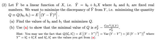 (2) Let be a linear function of X, ie. = bo +b1X where bo and bi are fixed real numbers. We want to minimize the discrepancy of Y from Y, i.e. minimizing the quantity a) Find the values of bo and bi that minimizes Q (b) Use (a) to show that the minimal value of Q is σ -c 3xy 2 Cov2 (X.y Hint: You may use the fat that (b,bE[(Y -Yar (Y - Y)E(Y - Y) where Y.-bg + bİX and b, bị are the values you get from (a).