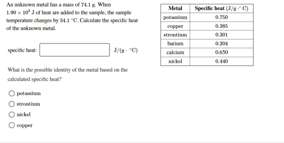An unknown metal has a mass of 74.1 g. When 1.90 x 103 J of heat are added to the sample, the sample temperature changes by 3