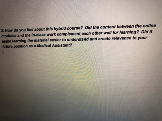 3. How do you feel about this hybrid course? Did the content between the online modules and the in-class work complement each other well for learning? Did it make learning the material easier to understand and create relevance to your future position as a Medical Assistant?