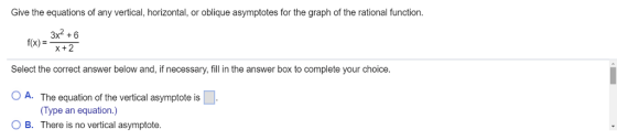 Give the equations of any vertical, horizontal, or oblique asymptotes for the graph of the rational function. 3x2+6 f(x)x+2 Select the correct answer below and, if necessary, fill in the answer box to complete your choice. O A. The equation of the vertical asymptote is O B. There is no vertical asymptote. (Type an equation.)
