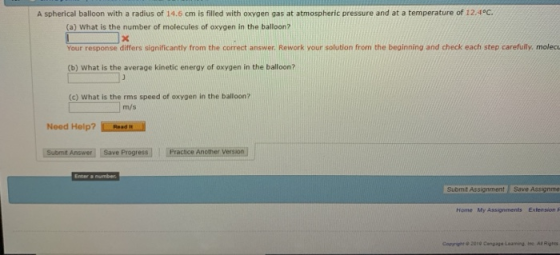 A spherical balloon with a radius of 14.6 cm is filled with oxygen gas at atmospheric pressure and at a temperature of 12.4°C. (a) What is the number of molecules of oxygen in the balloon? Your response differs significantly from the correct answer Rework your solution from the beginning and check each step carefully, molecu (b) What is the average kinetic energy of oxygen in the balloon? (c) What is the rms speed of oxygen in the balloon? m/s Need Holp?Rae Subrmit Answer Save Progress Practice Another Version Submit Assignment Save Assignme Home My Assignments Extension F Copyright 2010 Cangage Leaming. isc. AlRigs