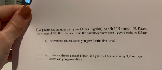 6) A patient has an order for Tylenol X gr (10 grains) po q6h PRN temp> 101. Patient has a temp of 102.0F. The label from the