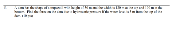 5. A dam has the shape of a trapezoid with height of 50 m and the width is 120 m at the top and 100 m at the bottom. Find the