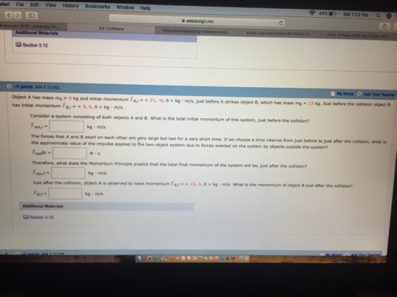 fari File Edit View History Bookmarks Window Help ?5450 Sat 1:22PM ao 3E: Collaions Section 3.12 MI4 312.053 Object A has mass mA- 9 kg and initial has initial momentum 7B 3,5, o> kg m/s momentum FA i 21,6,O> kg m/s, Just before it strikes object B, which has mass mo - 13 kg. Just before the collision object Consider a system consisting of both objects A and B. What is the total initial momentum of this momentum of this system, just before the collision? kg m/s The forces that A and B exert on each other are very large but last for a very short time. If we choose a time interval from just before to just after the collision, what is the approximate value of the impulse applied to the two-object system due to forces exerted on the system by objects outside the system? t does the Momentum Principle predict that the total final momentum of the system will be, just after the collision? kg m/s Just after the collision, object ? is observed to have momentum FAf-<19. 3. 0 > kg . m/s. what is the momentum of object B just after the colision? kg m/s u Section 3.12