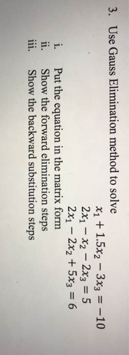 3. Use Gauss Elimination method to solve X1 + 1.5%-3x,--10 2X1-X2-2X3 = 5 2x1 - 2x2 + 5x3 6 i, Put the equation in the matrix form ii. Show the forward elimination steps i. Show the backward substitution steps