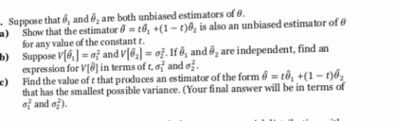 . Suppose that 6, and o2 are both unbiased estimators of e. a) b) e) Show that theestimator θ t914(1-t)a, is also an unbiased estimator of θ for any value of the constant t. Suppose V[6]:ơİ and v[62] of. Ifa, anda,are independent, find an expression for V[d] in terms of t, σ and σ Find the value of t that produces an estimator of the form 6 ะเอิ,+(1 that has the smallest possible variance. (Your final answer will be in terms of of and e).