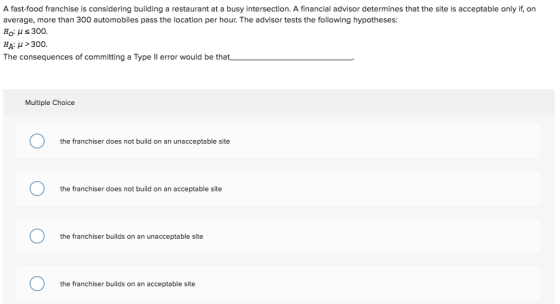 A fast-food franchise is considering building a restaurant at a busy intersection. A financial advisor determines that the site is acceptable only if, on average, more than 300 automobiles pass the location per hour. The advisor tests the following hypotheses Ho H s 300. The consequences of committing a Type ll error would be that Multiple Choice the franchiser does not build on an unacceptable site the franchiser does not build on an acceptable site the franchiser builds on an unacceptable site the franchiser builds on an acceptable site